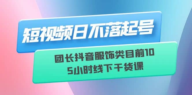 短视频日不落起号【6月11线下课】团长抖音服饰类目前10 5小时线下干货课搞钱项目网-网创项目资源站-副业项目-创业项目-搞钱项目搞钱项目网