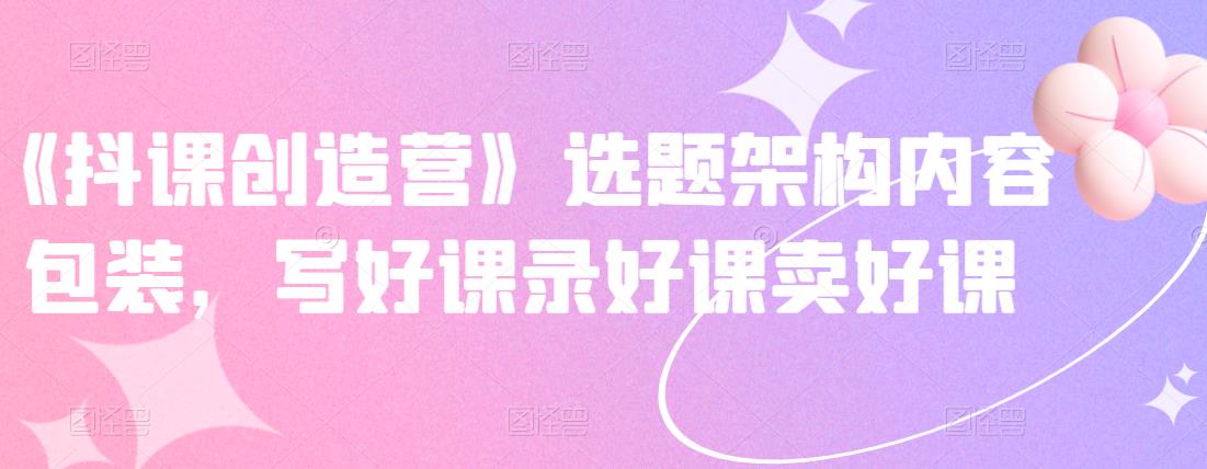 《抖课创造营》选题架构内容包装，写好课录好课卖好课搞钱项目网-网创项目资源站-副业项目-创业项目-搞钱项目搞钱项目网