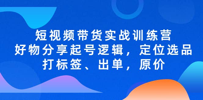 短视频带货实战训练营，好物分享起号逻辑，定位选品打标签、出单，原价搞钱项目网-网创项目资源站-副业项目-创业项目-搞钱项目搞钱项目网