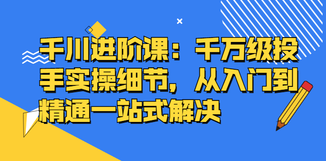 千川进阶课：千川投放细节实操，从入门到精通一站式解决搞钱项目网-网创项目资源站-副业项目-创业项目-搞钱项目搞钱项目网
