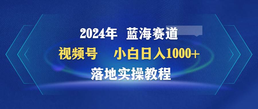 2024年蓝海赛道 视频号  小白日入1000+ 落地实操教程搞钱项目网-网创项目资源站-副业项目-创业项目-搞钱项目搞钱项目网