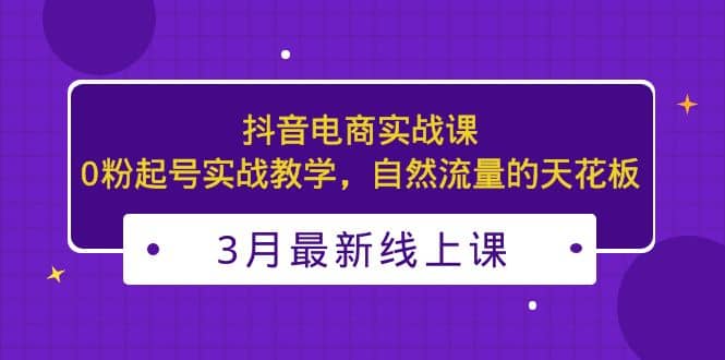 3月最新抖音电商实战课：0粉起号实战教学，自然流量的天花板搞钱项目网-网创项目资源站-副业项目-创业项目-搞钱项目搞钱项目网