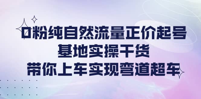 0粉纯自然流量正价起号基地实操干货，带你上车实现弯道超车搞钱项目网-网创项目资源站-副业项目-创业项目-搞钱项目搞钱项目网