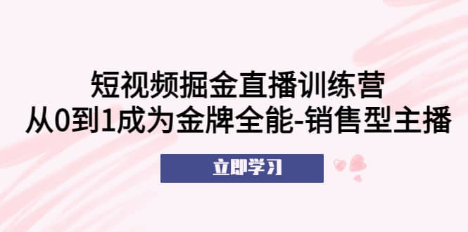 短视频掘金直播训练营：从0到1成为金牌全能-销售型主播搞钱项目网-网创项目资源站-副业项目-创业项目-搞钱项目搞钱项目网