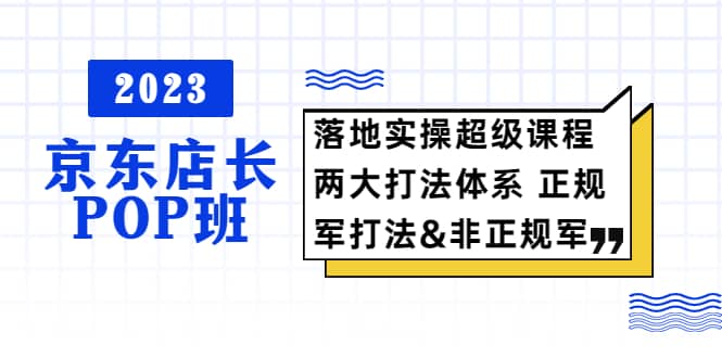 2023京东店长·POP班 落地实操超级课程 两大打法体系 正规军&非正规军搞钱项目网-网创项目资源站-副业项目-创业项目-搞钱项目搞钱项目网