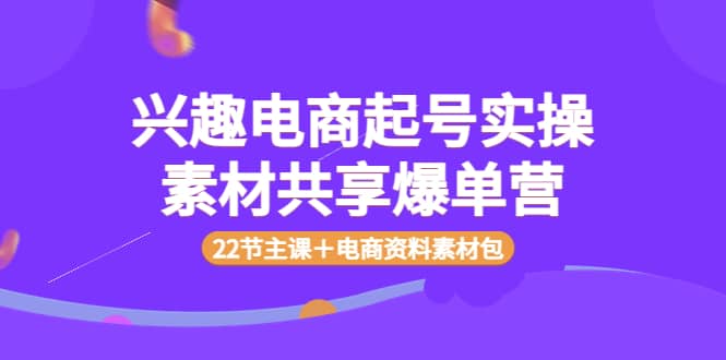 兴趣电商起号实操素材共享爆单营（22节主课＋电商资料素材包）搞钱项目网-网创项目资源站-副业项目-创业项目-搞钱项目搞钱项目网