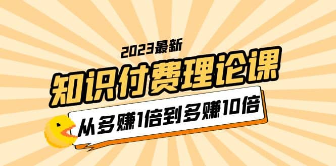 2023知识付费理论课，从多赚1倍到多赚10倍（10节视频课）搞钱项目网-网创项目资源站-副业项目-创业项目-搞钱项目搞钱项目网