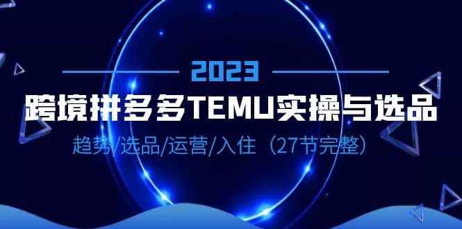 2023跨境·拼多多·TEMU实操与选品，趋势·选品·运营·入住（27节完整）搞钱项目网-网创项目资源站-副业项目-创业项目-搞钱项目搞钱项目网