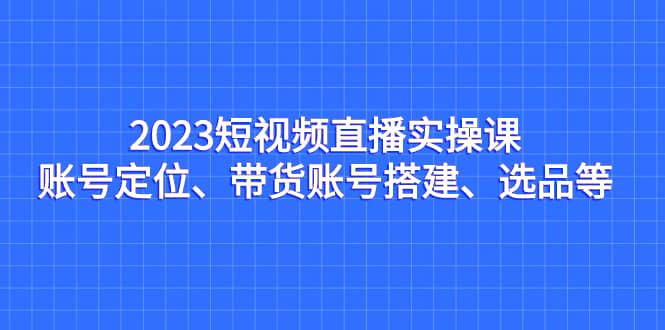 2023短视频直播实操课,账号定位、带货账号搭建、选品等搞钱项目网-网创项目资源站-副业项目-创业项目-搞钱项目搞钱项目网
