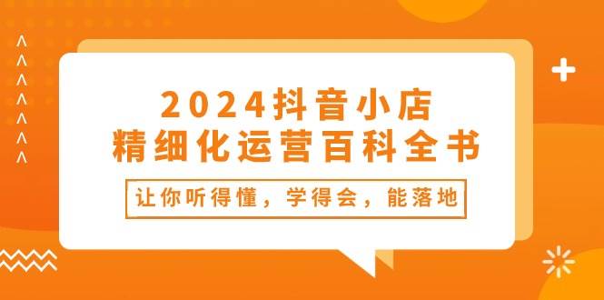2024抖音小店-精细化运营百科全书：让你听得懂，学得会，能落地（34节课）搞钱项目网-网创项目资源站-副业项目-创业项目-搞钱项目搞钱项目网