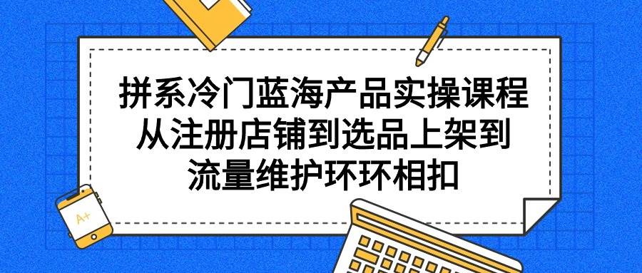 拼系冷门蓝海产品实操课程，从注册店铺到选品上架到流量维护环环相扣搞钱项目网-网创项目资源站-副业项目-创业项目-搞钱项目搞钱项目网