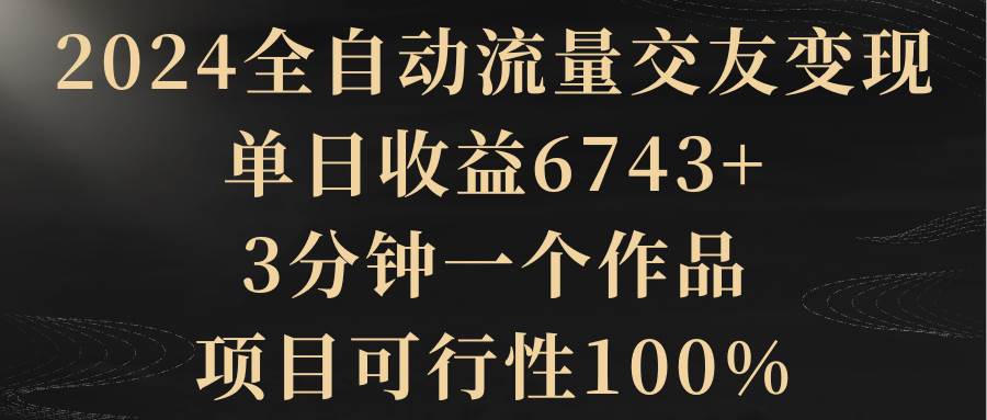 2024全自动流量交友变现，单日收益6743+，3分钟一个作品，项目可行性100%搞钱项目网-网创项目资源站-副业项目-创业项目-搞钱项目搞钱项目网