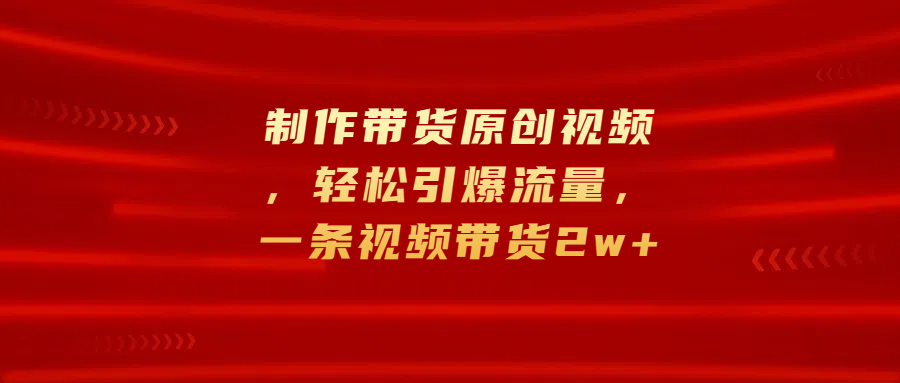 制作带货原创视频，轻松引爆流量，一条视频带货2w+搞钱项目网-网创项目资源站-副业项目-创业项目-搞钱项目搞钱项目网