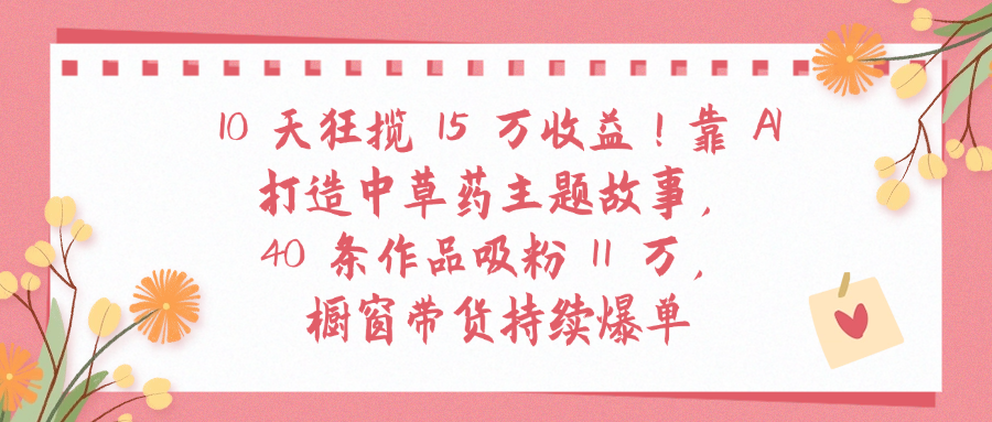 10天狂揽 15 万收益!靠 A打造中草药主题故事40 条作品吸粉11万橱窗带货持续爆单搞钱项目网-网创项目资源站-副业项目-创业项目-搞钱项目搞钱项目网